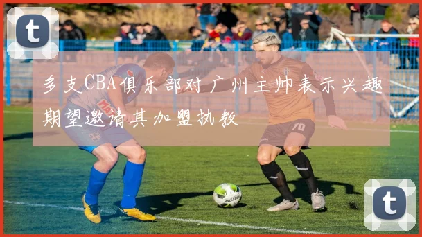 多支CBA俱乐部对广州主帅表示兴趣期望邀请其加盟执教