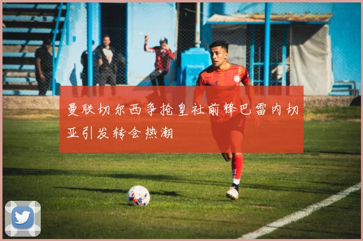 曼联切尔西争抢皇社前锋巴雷内切亚引发转会热潮