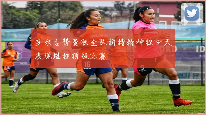 多尔古赞曼联全队拼搏精神称今天表现堪称顶级比赛