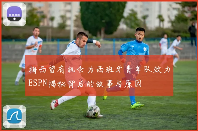 梅西曾有机会为西班牙青年队效力ESPN揭秘背后的故事与原因
