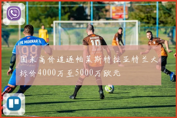国米高价追逐帕莱斯特拉亚特兰大标价4000万至5000万欧元