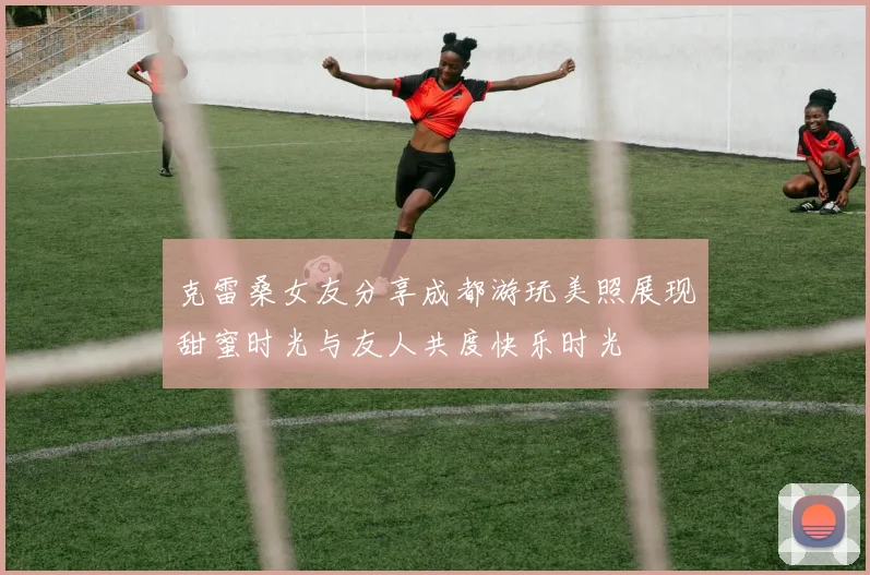 克雷桑女友分享成都游玩美照展现甜蜜时光与友人共度快乐时光