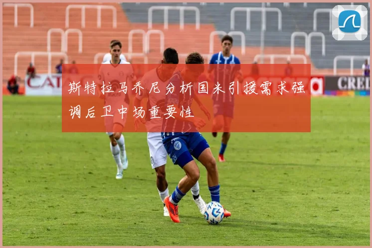 斯特拉马乔尼分析国米引援需求强调后卫中场重要性