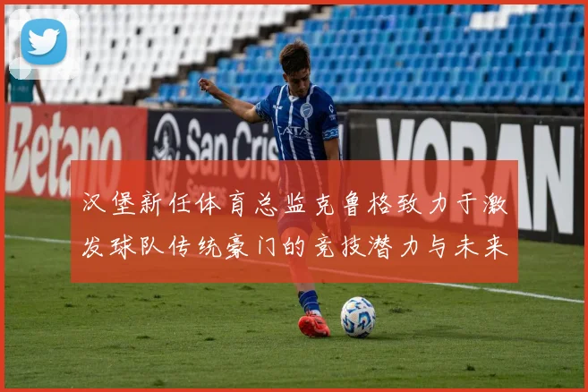 汉堡新任体育总监克鲁格致力于激发球队传统豪门的竞技潜力与未来发展