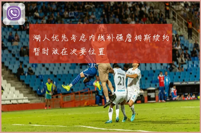 湖人优先考虑内线补强詹姆斯续约暂时放在次要位置