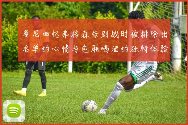 鲁尼回忆弗格森告别战时被排除出名单的心情与包厢喝酒的独特体验