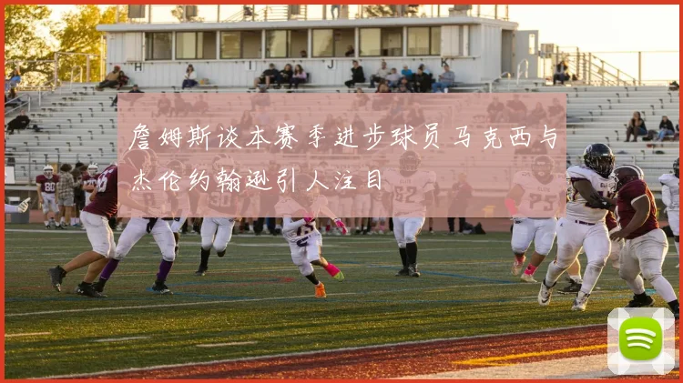 詹姆斯谈本赛季进步球员马克西与杰伦约翰逊引人注目