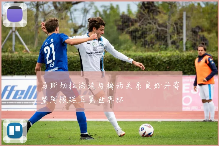 马斯切拉诺谈与梅西关系良好并寄望阿根廷卫冕世界杯