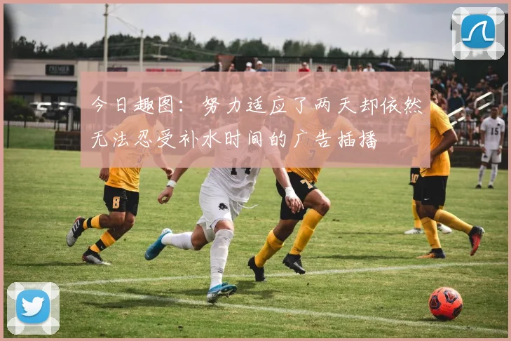 今日趣图：努力适应了两天却依然无法忍受补水时间的广告插播
