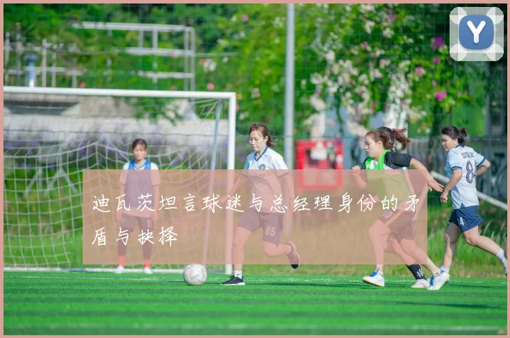 迪瓦茨坦言球迷与总经理身份的矛盾与抉择