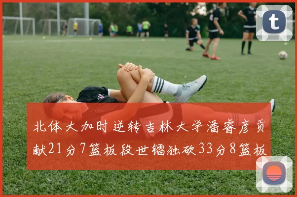 北体大加时逆转吉林大学潘睿彦贡献21分7篮板段世镭独砍33分8篮板表现抢眼