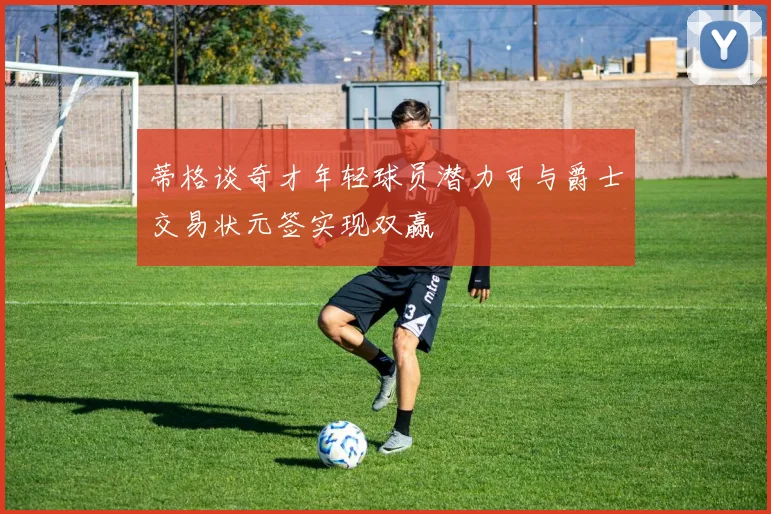 蒂格谈奇才年轻球员潜力可与爵士交易状元签实现双赢