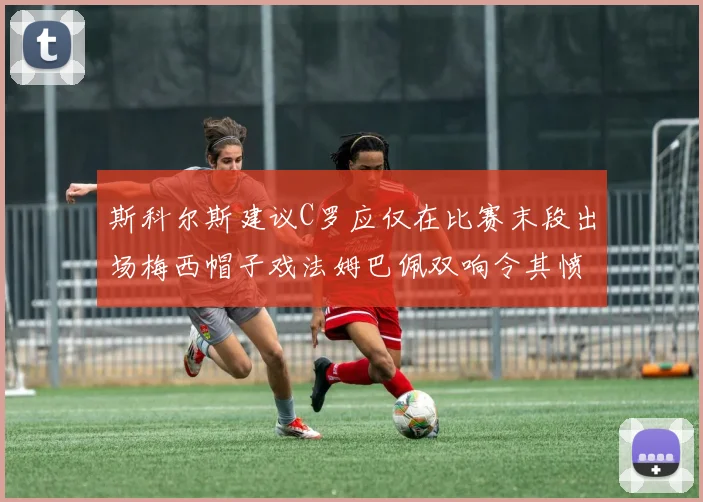 斯科尔斯建议C罗应仅在比赛末段出场梅西帽子戏法姆巴佩双响令其愤怒