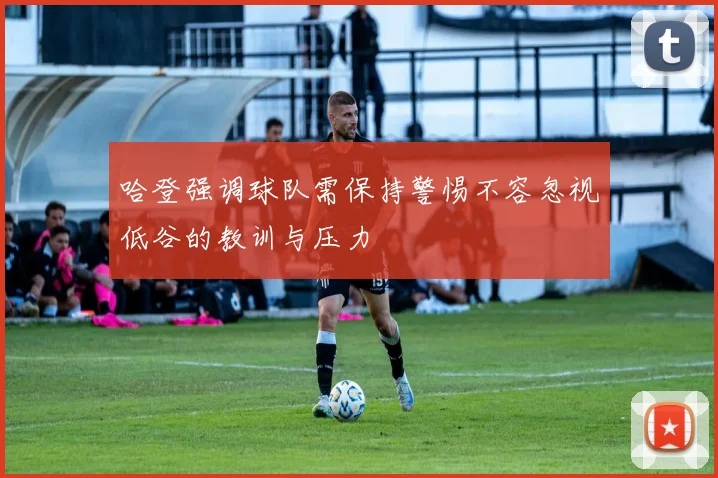 哈登强调球队需保持警惕不容忽视低谷的教训与压力