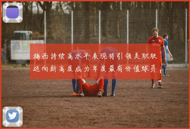 梅西持续高水平表现将引领美职联迈向新高度成为年度最有价值球员