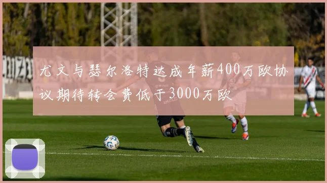 尤文与瑟尔洛特达成年薪400万欧协议期待转会费低于3000万欧