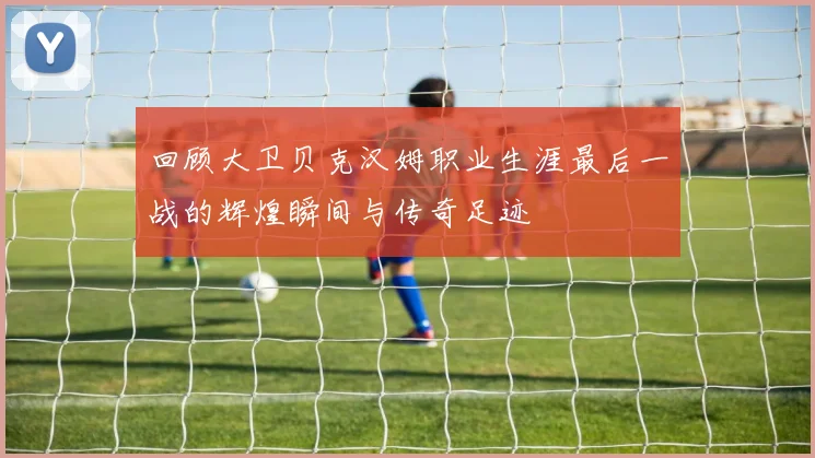回顾大卫贝克汉姆职业生涯最后一战的辉煌瞬间与传奇足迹