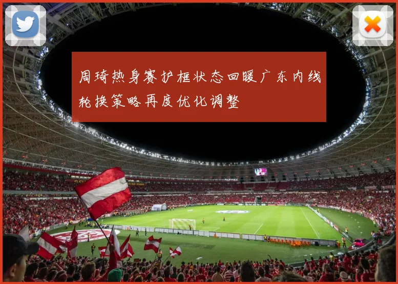 周琦热身赛护框状态回暖广东内线轮换策略再度优化调整
