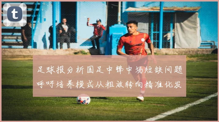 足球报分析国足中锋中场短缺问题呼吁培养模式从粗放转向精准化发展