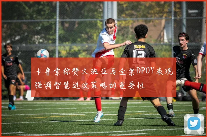 卡鲁索称赞文班亚马全票DPOY表现强调智慧进攻策略的重要性