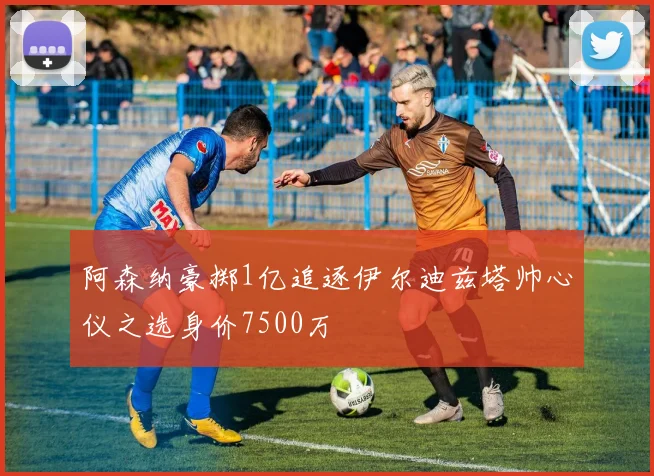阿森纳豪掷1亿追逐伊尔迪兹塔帅心仪之选身价7500万