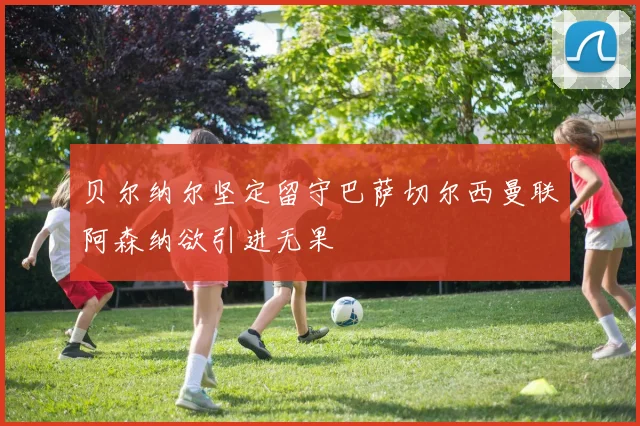 贝尔纳尔坚定留守巴萨切尔西曼联阿森纳欲引进无果
