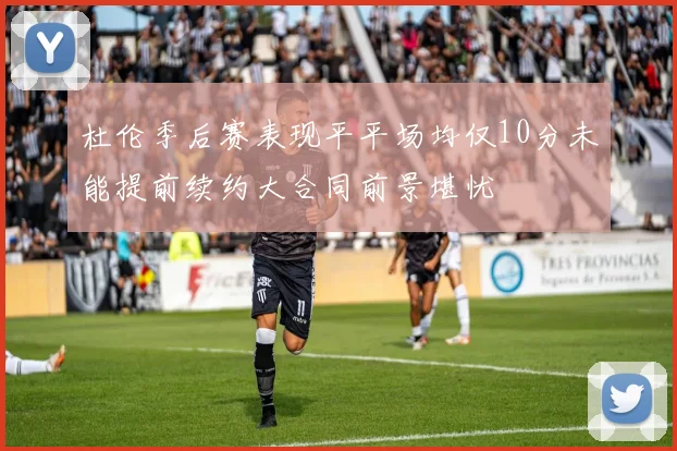 杜伦季后赛表现平平场均仅10分未能提前续约大合同前景堪忧