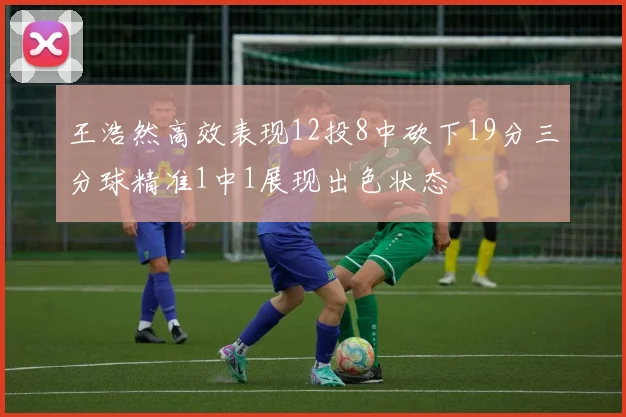 王浩然高效表现12投8中砍下19分三分球精准1中1展现出色状态